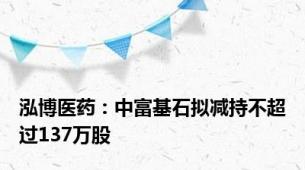 泓博医药：中富基石拟减持不超过137万股