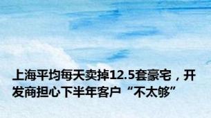 上海平均每天卖掉12.5套豪宅，开发商担心下半年客户“不太够”