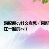 网配圈cv什么意思（网配圈真正在一起的cv）