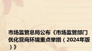 市场监管总局公布《市场监管部门优化营商环境重点举措（2024年版）》