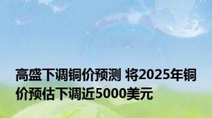 高盛下调铜价预测 将2025年铜价预估下调近5000美元