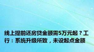 线上提前还房贷金额需5万元起？工行：系统升级所致，未设起点金额