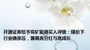 开源证券给予兖矿能源买入评级：煤价下行业绩承压，兼具高分红与高成长