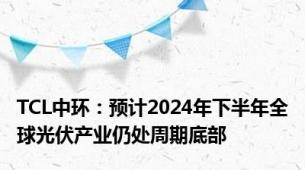 TCL中环：预计2024年下半年全球光伏产业仍处周期底部