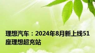 理想汽车：2024年8月新上线51座理想超充站