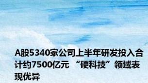 A股5340家公司上半年研发投入合计约7500亿元 “硬科技”领域表现优异