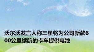 沃尔沃发言人称三星将为公司新款600公里续航的卡车提供电池