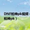 DNF枪神pk视频（dnf枪神pk）