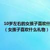 10岁左右的女孩子喜欢什么礼物（女孩子喜欢什么礼物）