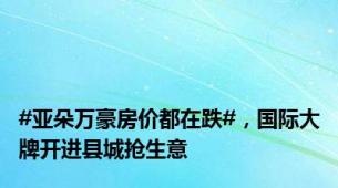 #亚朵万豪房价都在跌#，国际大牌开进县城抢生意