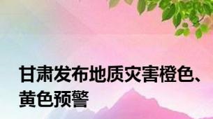 甘肃发布地质灾害橙色、黄色预警