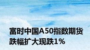 富时中国A50指数期货跌幅扩大现跌1%