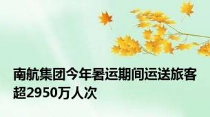 南航集团今年暑运期间运送旅客超2950万人次