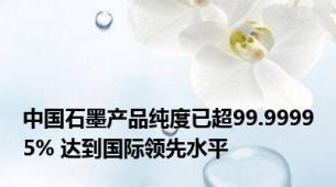 中国石墨产品纯度已超99.99995% 达到国际领先水平