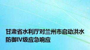 甘肃省水利厅对兰州市启动洪水防御Ⅳ级应急响应