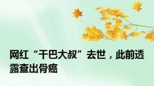 网红“干巴大叔”去世，此前透露查出骨癌