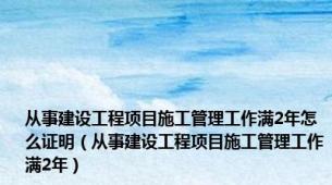 从事建设工程项目施工管理工作满2年怎么证明（从事建设工程项目施工管理工作满2年）