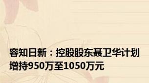 容知日新：控股股东聂卫华计划增持950万至1050万元