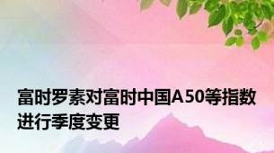 富时罗素对富时中国A50等指数进行季度变更