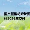 国产巨型耙吸挖泥船预计2026年交付