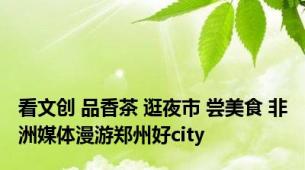 看文创 品香茶 逛夜市 尝美食 非洲媒体漫游郑州好city