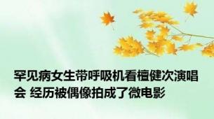 罕见病女生带呼吸机看檀健次演唱会 经历被偶像拍成了微电影