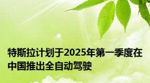 特斯拉计划于2025年第一季度在中国推出全自动驾驶