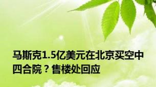 马斯克1.5亿美元在北京买空中四合院？售楼处回应