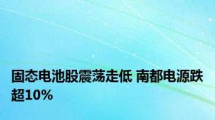 固态电池股震荡走低 南都电源跌超10%