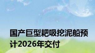 国产巨型耙吸挖泥船预计2026年交付