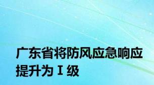 广东省将防风应急响应提升为Ⅰ级