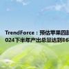 TrendForce：预估苹果四款新机2024下半年产出总量达到8670万支