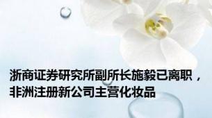 浙商证券研究所副所长施毅已离职，非洲注册新公司主营化妆品