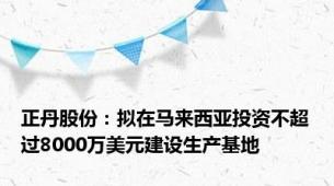 正丹股份：拟在马来西亚投资不超过8000万美元建设生产基地