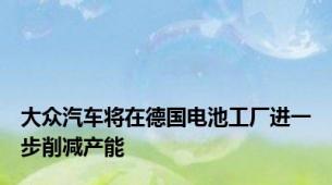 大众汽车将在德国电池工厂进一步削减产能