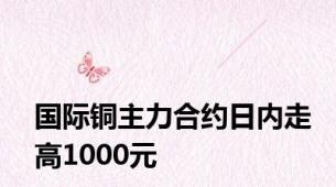 国际铜主力合约日内走高1000元