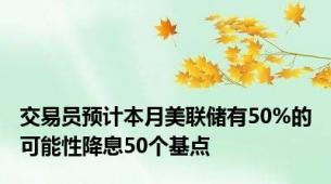 交易员预计本月美联储有50%的可能性降息50个基点