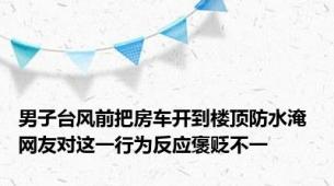 男子台风前把房车开到楼顶防水淹 网友对这一行为反应褒贬不一