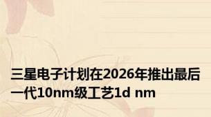 三星电子计划在2026年推出最后一代10nm级工艺1d nm