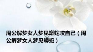 周公解梦女人梦见蟒蛇咬自己（周公解梦女人梦见蟒蛇）