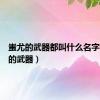 蚩尤的武器都叫什么名字（蚩尤的武器）