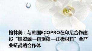 格林美：与韩国ECOPRO在印尼合作建设“镍资源—前驱体—正极材料”全产业链战略合作体