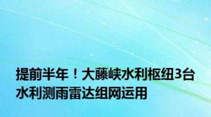 提前半年！大藤峡水利枢纽3台水利测雨雷达组网运用