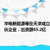 华电新能源等在天津成立投资合伙企业，出资额45.2亿