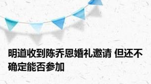 明道收到陈乔恩婚礼邀请 但还不确定能否参加