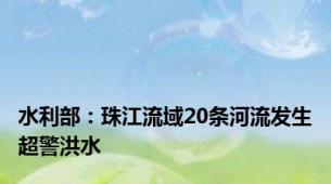 水利部：珠江流域20条河流发生超警洪水