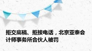 拒交底稿、拒接电话，北京亚泰会计师事务所合伙人被罚