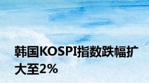 韩国KOSPI指数跌幅扩大至2%