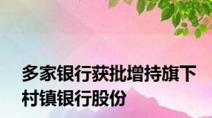 多家银行获批增持旗下村镇银行股份