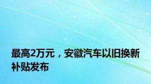 最高2万元，安徽汽车以旧换新补贴发布